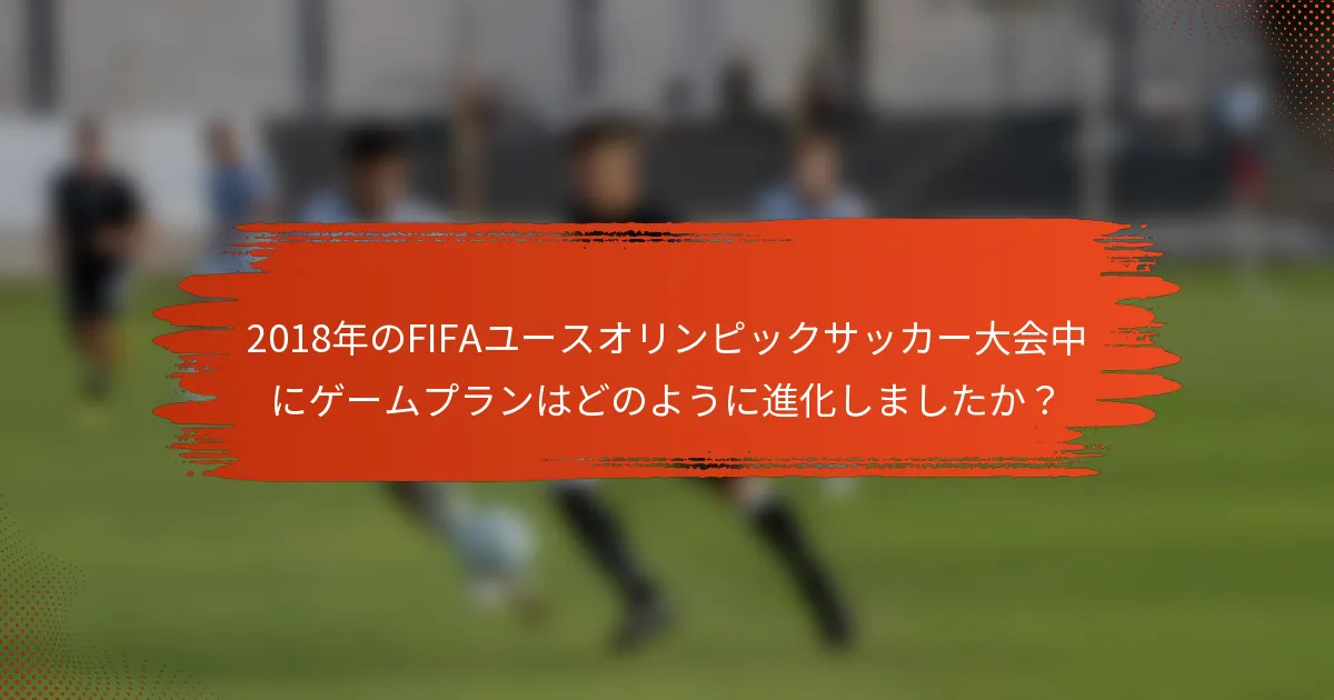 2018年のFIFAユースオリンピックサッカー大会中にゲームプランはどのように進化しましたか？