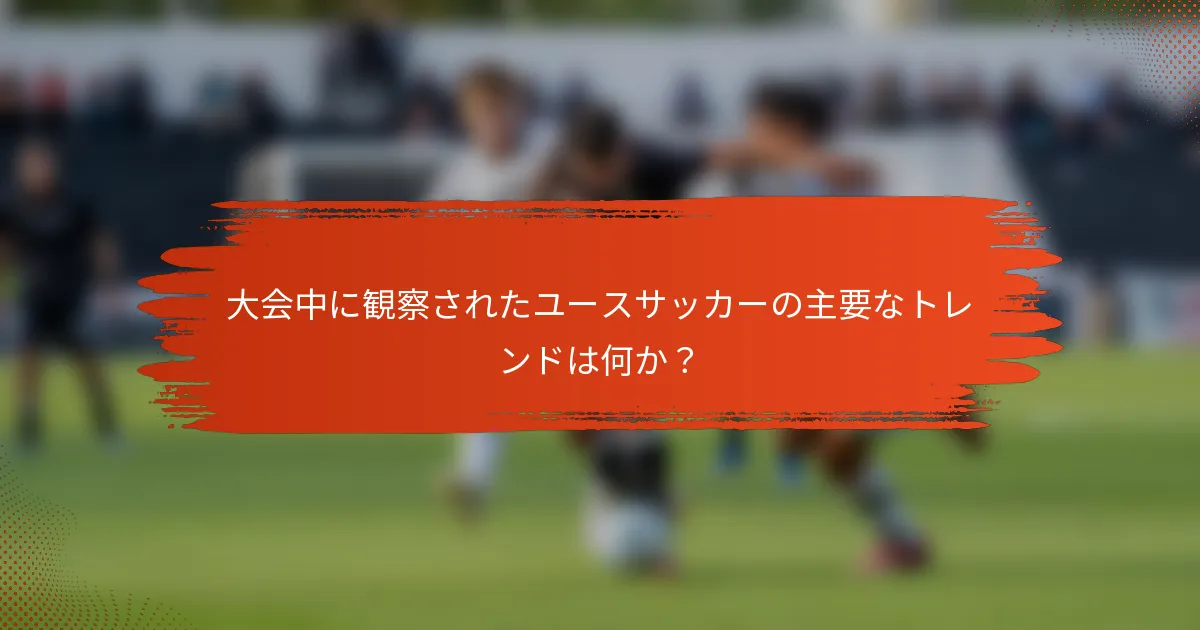 大会中に観察されたユースサッカーの主要なトレンドは何か？