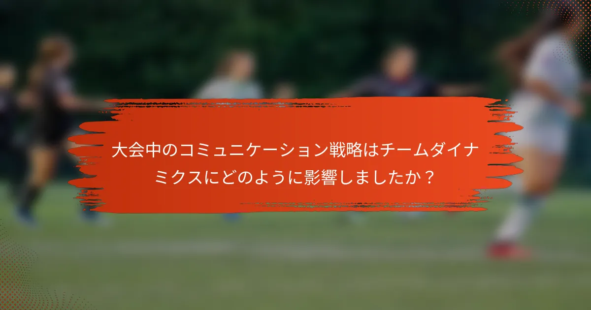 大会中のコミュニケーション戦略はチームダイナミクスにどのように影響しましたか？
